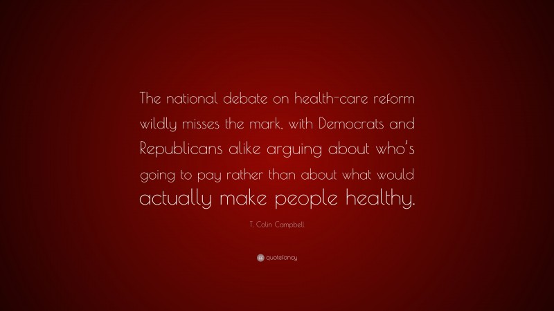 T. Colin Campbell Quote: “The national debate on health-care reform wildly misses the mark, with Democrats and Republicans alike arguing about who’s going to pay rather than about what would actually make people healthy.”