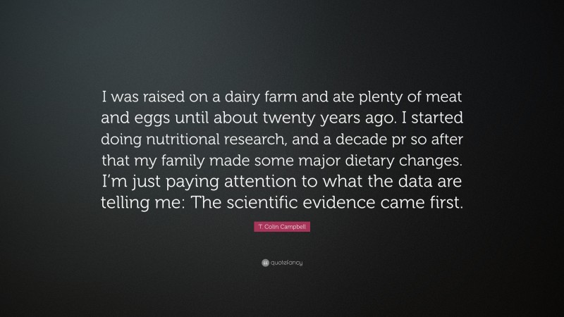 T. Colin Campbell Quote: “I was raised on a dairy farm and ate plenty of meat and eggs until about twenty years ago. I started doing nutritional research, and a decade pr so after that my family made some major dietary changes. I’m just paying attention to what the data are telling me: The scientific evidence came first.”