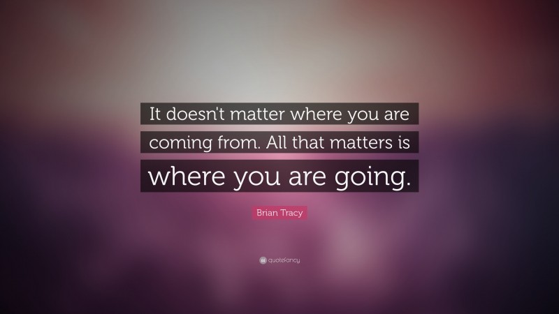 Brian Tracy Quote: “It doesn't matter where you are coming from. All that matters is where you are  going.”
