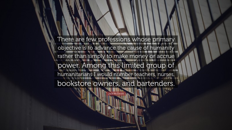 Jack McDevitt Quote: “There are few professions whose primary objective is to advance the cause of humanity rather than simply to make money or accrue power. Among this limited group of humanitarians I would number teachers, nurses, bookstore owners, and bartenders.”