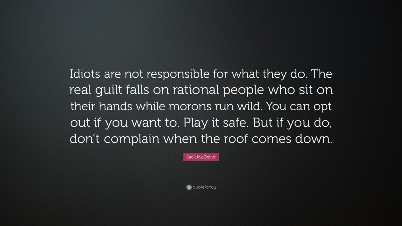 Jack McDevitt Quote: “Idiots are not responsible for what they do. The real guilt falls on rational people who sit on their hands while morons run wild. You can opt out if you want to. Play it safe. But if you do, don’t complain when the roof comes down.”