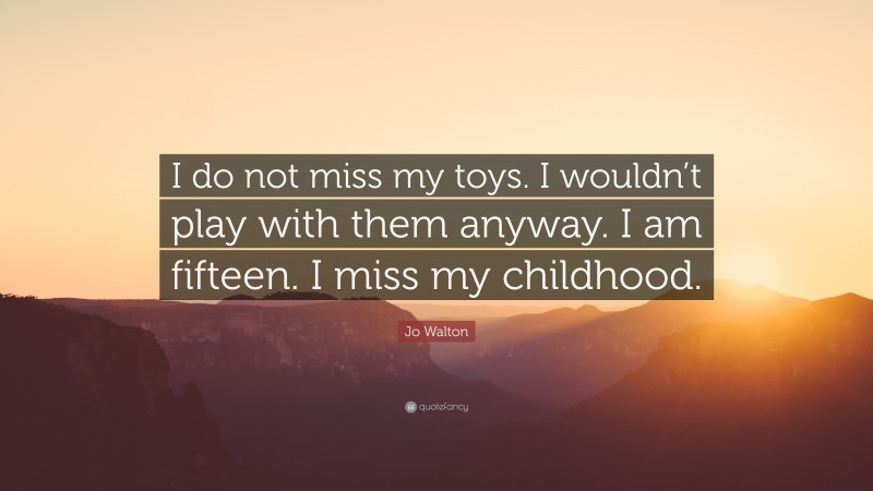 Jo Walton Quote: “I do not miss my toys. I wouldn’t play with them anyway. I am fifteen. I miss my childhood.”