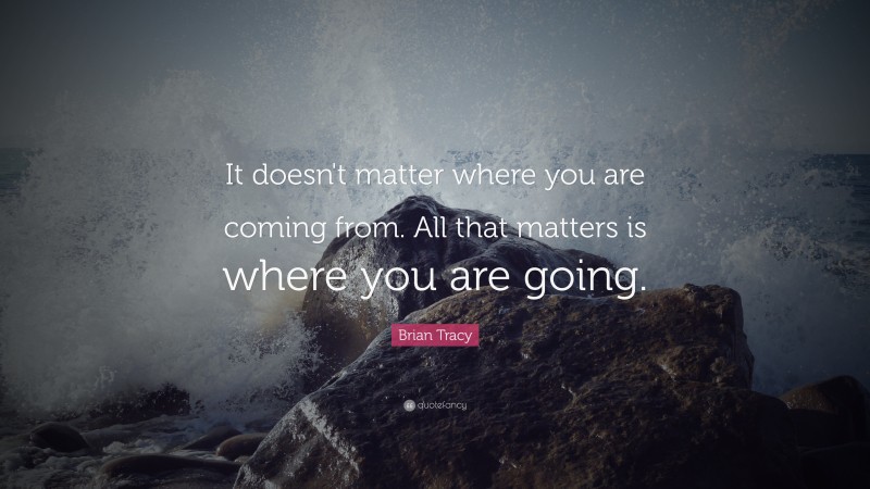 Brian Tracy Quote: “It doesn't matter where you are coming from. All that matters is where you are  going.”