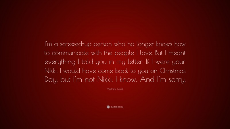 Matthew Quick Quote: “I’m a screwed-up person who no longer knows how to communicate with the people I love. But I meant everything I told you in my letter. If I were your Nikki, I would have come back to you on Christmas Day, but I’m not Nikki. I know. And I’m sorry.”