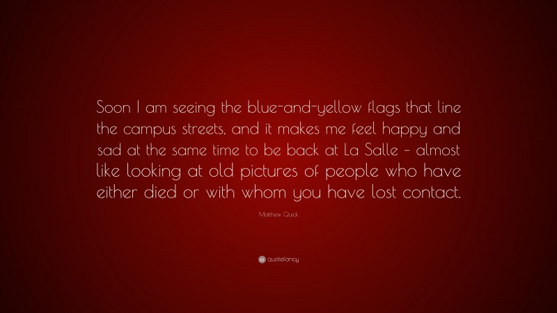 Matthew Quick Quote: “Soon I am seeing the blue-and-yellow flags that line the campus streets, and it makes me feel happy and sad at the same time to be back at La Salle – almost like looking at old pictures of people who have either died or with whom you have lost contact.”