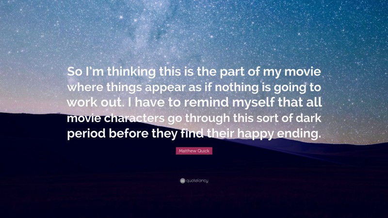 Matthew Quick Quote: “So I’m thinking this is the part of my movie where things appear as if nothing is going to work out. I have to remind myself that all movie characters go through this sort of dark period before they find their happy ending.”