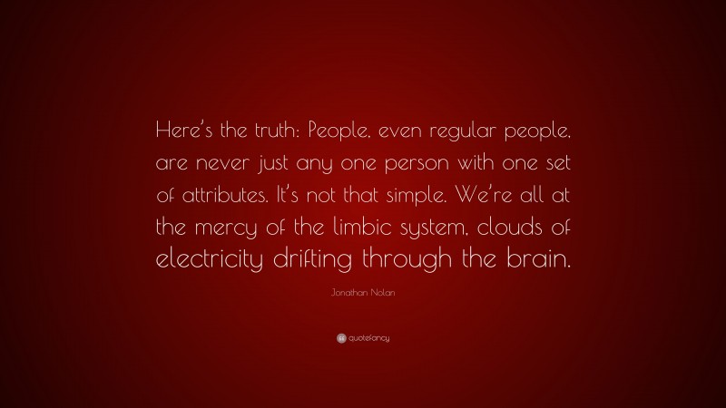 Jonathan Nolan Quote: “Here’s the truth: People, even regular people, are never just any one person with one set of attributes. It’s not that simple. We’re all at the mercy of the limbic system, clouds of electricity drifting through the brain.”