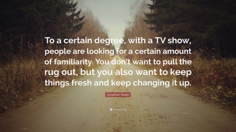 Jonathan Nolan Quote: “To a certain degree, with a TV show, people are looking for a certain amount of familiarity. You don’t want to pull the rug out, but you also want to keep things fresh and keep changing it up.”