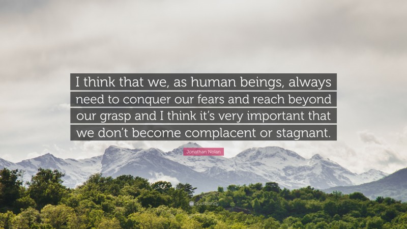 Jonathan Nolan Quote: “I think that we, as human beings, always need to conquer our fears and reach beyond our grasp and I think it’s very important that we don’t become complacent or stagnant.”