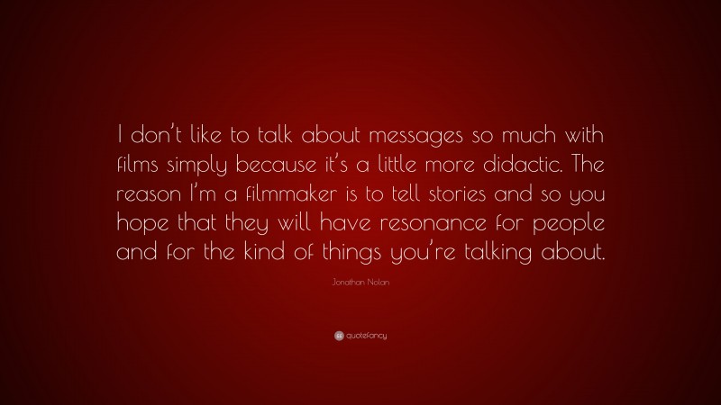 Jonathan Nolan Quote: “I don’t like to talk about messages so much with films simply because it’s a little more didactic. The reason I’m a filmmaker is to tell stories and so you hope that they will have resonance for people and for the kind of things you’re talking about.”
