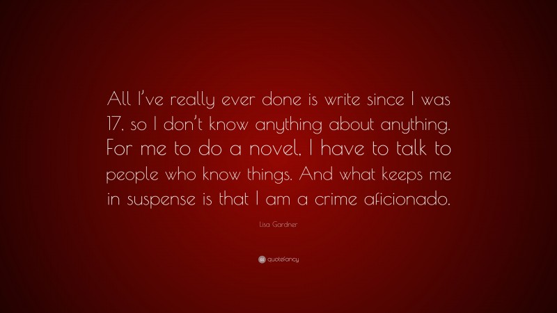 Lisa Gardner Quote: “All I’ve really ever done is write since I was 17, so I don’t know anything about anything. For me to do a novel, I have to talk to people who know things. And what keeps me in suspense is that I am a crime aficionado.”