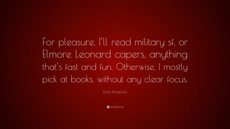 Paolo Bacigalupi Quote: “For pleasure, I’ll read military sf, or Elmore Leonard capers, anything that’s fast and fun. Otherwise, I mostly pick at books, without any clear focus.”