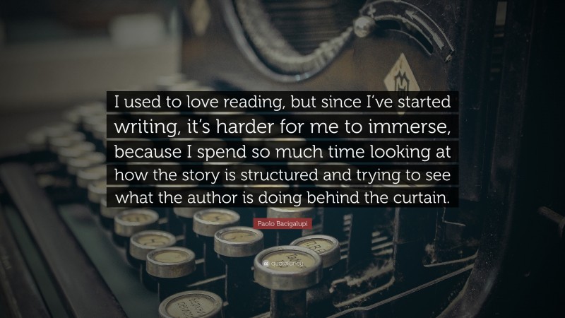 Paolo Bacigalupi Quote: “I used to love reading, but since I’ve started writing, it’s harder for me to immerse, because I spend so much time looking at how the story is structured and trying to see what the author is doing behind the curtain.”