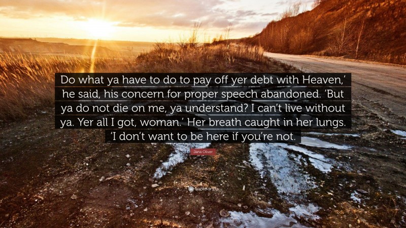 Jana Oliver Quote: “Do what ya have to do to pay off yer debt with Heaven,’ he said, his concern for proper speech abandoned. ‘But ya do not die on me, ya understand? I can’t live without ya. Yer all I got, woman.’ Her breath caught in her lungs. ‘I don’t want to be here if you’re not.”