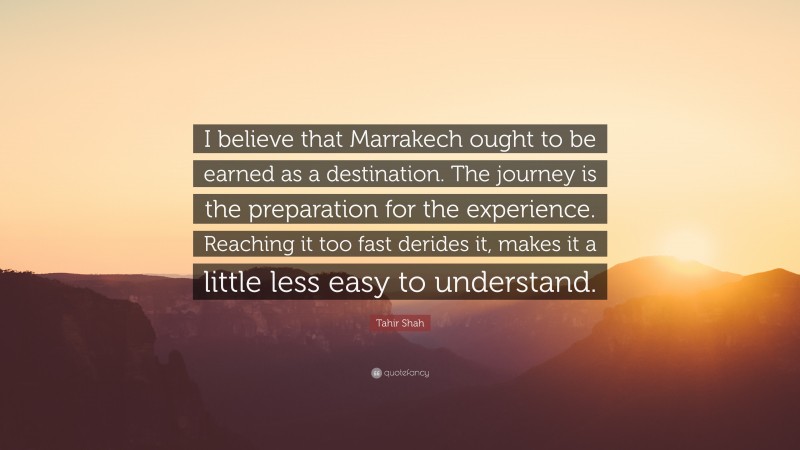 Tahir Shah Quote: “I believe that Marrakech ought to be earned as a destination. The journey is the preparation for the experience. Reaching it too fast derides it, makes it a little less easy to understand.”