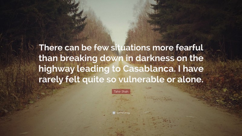 Tahir Shah Quote: “There can be few situations more fearful than breaking down in darkness on the highway leading to Casablanca. I have rarely felt quite so vulnerable or alone.”