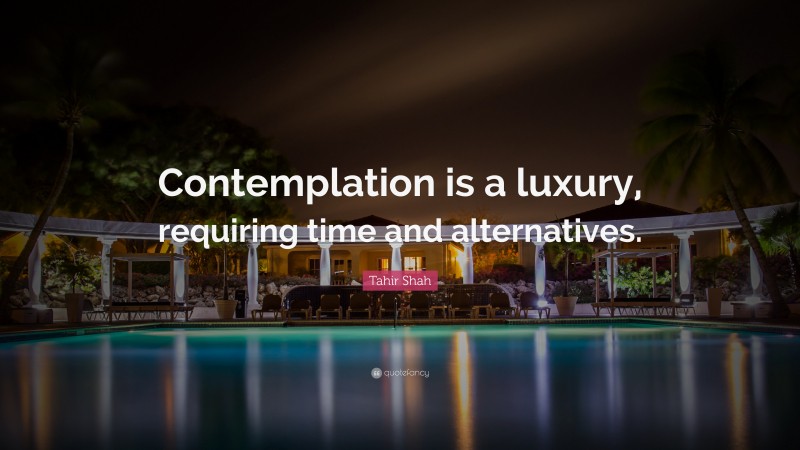 Tahir Shah Quote: “Contemplation is a luxury, requiring time and alternatives.”