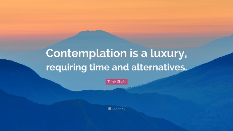 Tahir Shah Quote: “Contemplation is a luxury, requiring time and alternatives.”