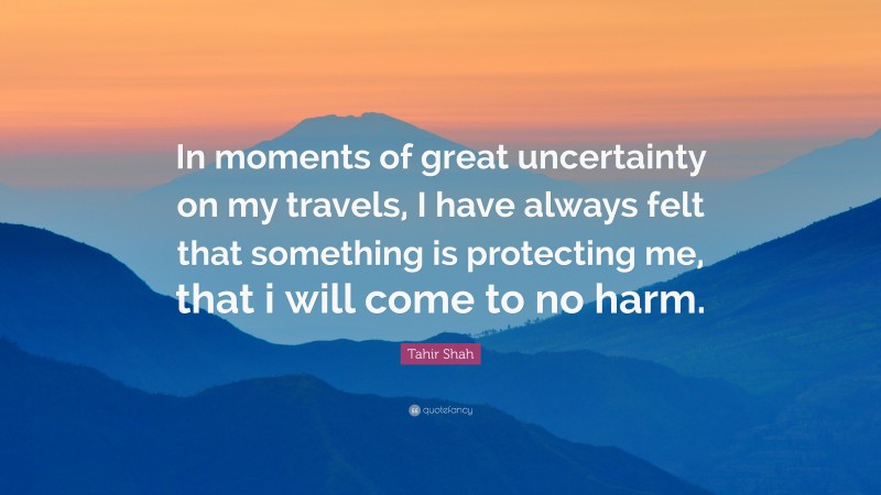 Tahir Shah Quote: “In moments of great uncertainty on my travels, I have always felt that something is protecting me, that i will come to no harm.”