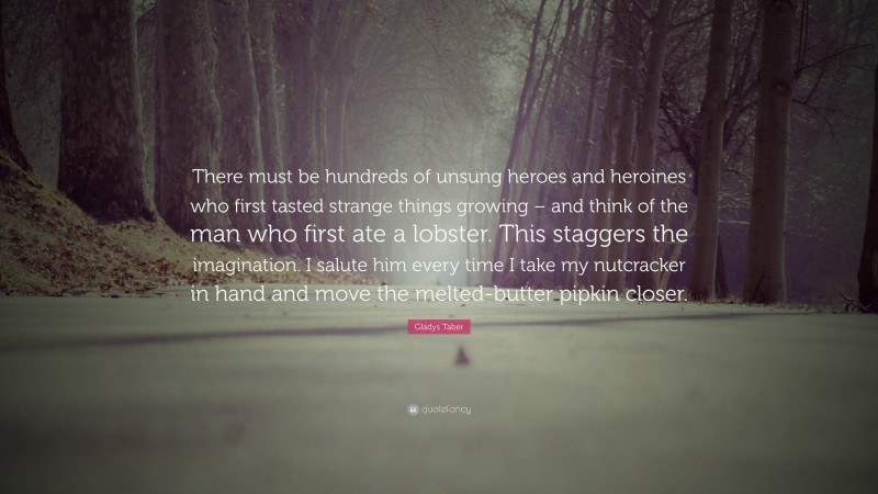 Gladys Taber Quote: “There must be hundreds of unsung heroes and heroines who first tasted strange things growing – and think of the man who first ate a lobster. This staggers the imagination. I salute him every time I take my nutcracker in hand and move the melted-butter pipkin closer.”