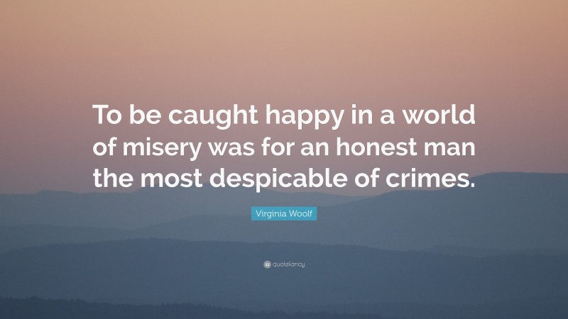 Virginia Woolf Quote: “To be caught happy in a world of misery was for an honest man the most despicable of crimes.”