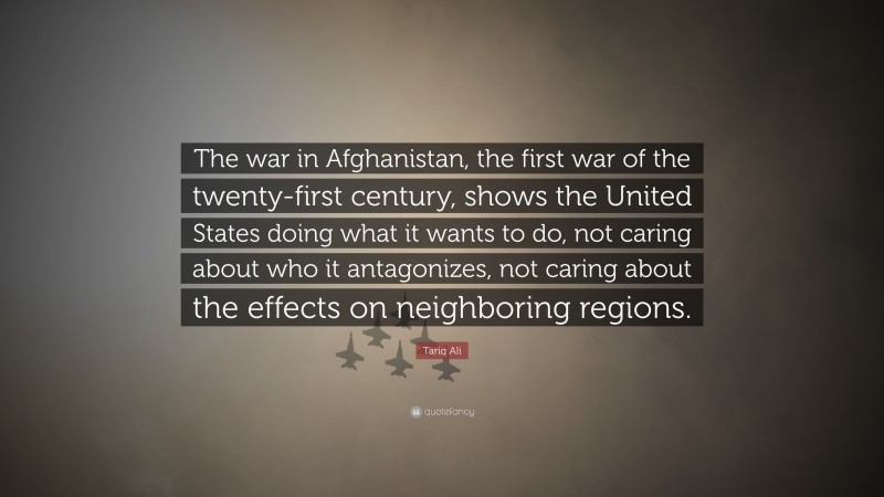 Tariq Ali Quote: “The war in Afghanistan, the first war of the twenty-first century, shows the United States doing what it wants to do, not caring about who it antagonizes, not caring about the effects on neighboring regions.”