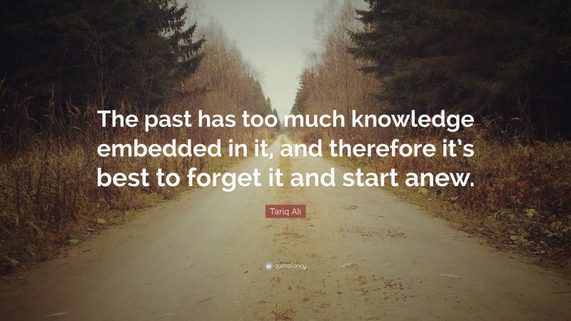 Tariq Ali Quote: “The past has too much knowledge embedded in it, and therefore it’s best to forget it and start anew.”