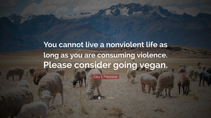 Gary L. Francione Quote: “You cannot live a nonviolent life as long as you are consuming violence. Please consider going vegan.”