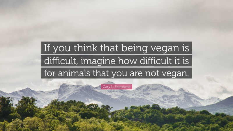 Gary L. Francione Quote: “If you think that being vegan is difficult, imagine how difficult it is for animals that you are not vegan.”
