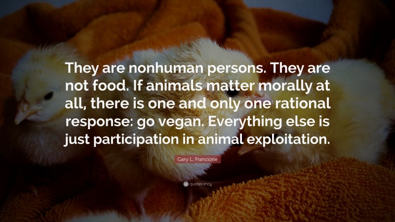 Gary L. Francione Quote: “They are nonhuman persons. They are not food. If animals matter morally at all, there is one and only one rational response: go vegan. Everything else is just participation in animal exploitation.”