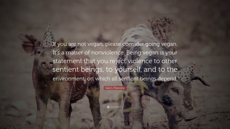 Gary L. Francione Quote: “If you are not vegan, please consider going vegan. It’s a matter of nonviolence. Being vegan is your statement that you reject violence to other sentient beings, to yourself, and to the environment, on which all sentient beings depend.”