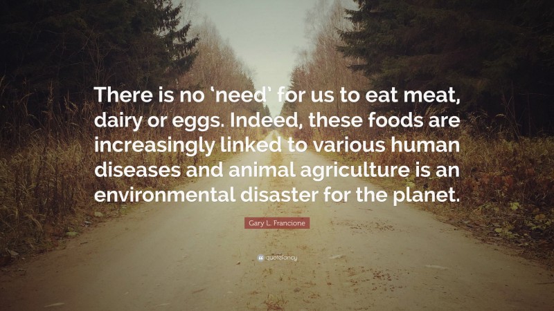 Gary L. Francione Quote: “There is no ‘need’ for us to eat meat, dairy or eggs. Indeed, these foods are increasingly linked to various human diseases and animal agriculture is an environmental disaster for the planet.”
