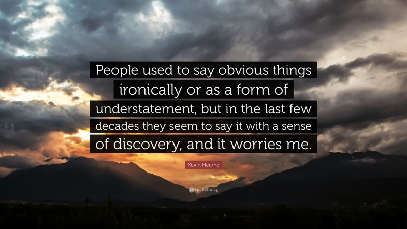 Kevin Hearne Quote: “People used to say obvious things ironically or as a form of understatement, but in the last few decades they seem to say it with a sense of discovery, and it worries me.”