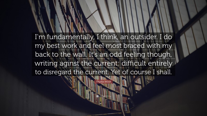 Virginia Woolf Quote: “I’m fundamentally, I think, an outsider. I do my best work and feel most braced with my back to the wall. It’s an odd feeling though, writing aginst the current: difficult entirely to disregard the current. Yet of course I shall.”