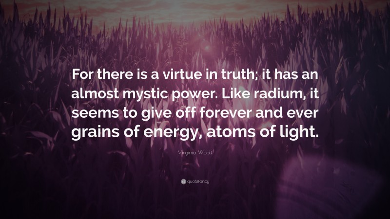 Virginia Woolf Quote: “For there is a virtue in truth; it has an almost mystic power. Like radium, it seems to give off forever and ever grains of energy, atoms of light.”