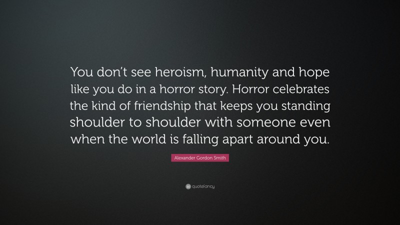 Alexander Gordon Smith Quote: “You don’t see heroism, humanity and hope like you do in a horror story. Horror celebrates the kind of friendship that keeps you standing shoulder to shoulder with someone even when the world is falling apart around you.”