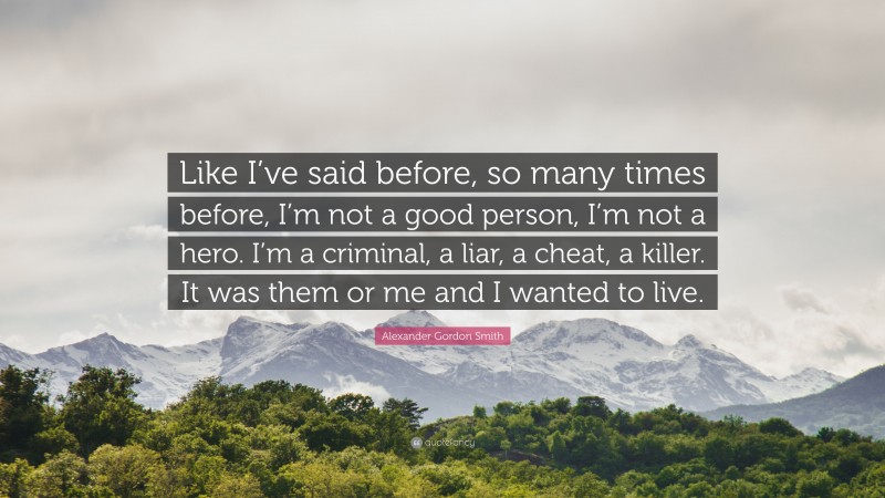 Alexander Gordon Smith Quote: “Like I’ve said before, so many times before, I’m not a good person, I’m not a hero. I’m a criminal, a liar, a cheat, a killer. It was them or me and I wanted to live.”