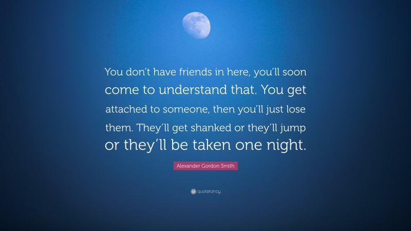 Alexander Gordon Smith Quote: “You don’t have friends in here, you’ll soon come to understand that. You get attached to someone, then you’ll just lose them. They’ll get shanked or they’ll jump or they’ll be taken one night.”