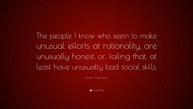 Eliezer Yudkowsky Quote: “The people I know who seem to make unusual efforts at rationality, are unusually honest, or, failing that, at least have unusually bad social skills.”