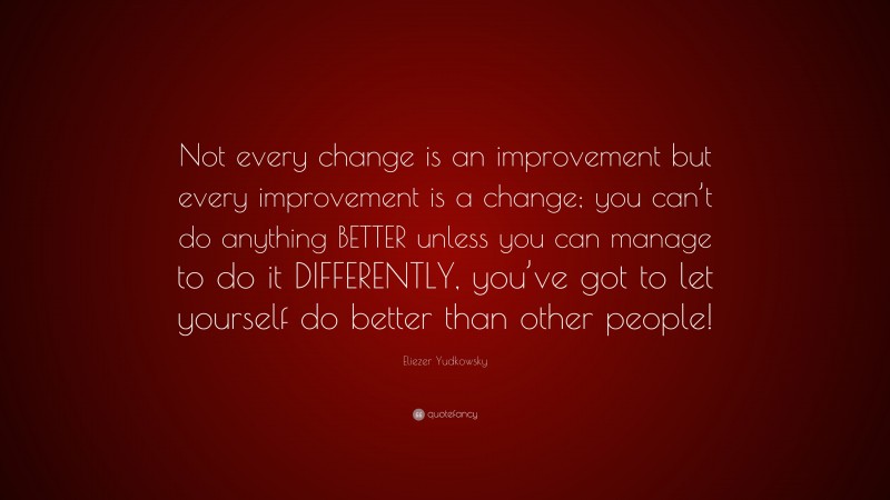 Eliezer Yudkowsky Quote: “Not every change is an improvement but every improvement is a change; you can’t do anything BETTER unless you can manage to do it DIFFERENTLY, you’ve got to let yourself do better than other people!”
