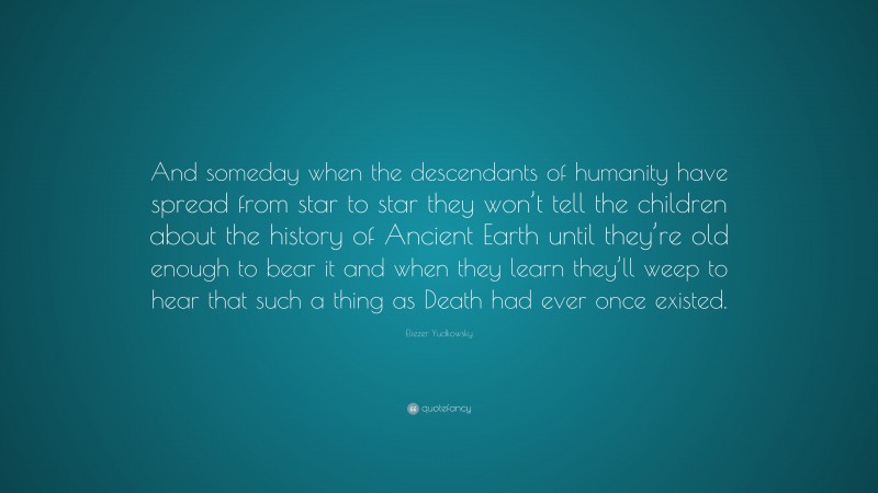 Eliezer Yudkowsky Quote: “And someday when the descendants of humanity have spread from star to star they won’t tell the children about the history of Ancient Earth until they’re old enough to bear it and when they learn they’ll weep to hear that such a thing as Death had ever once existed.”