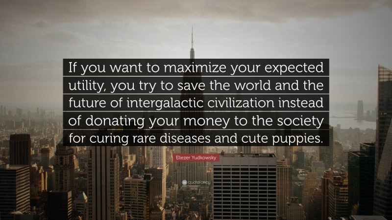 Eliezer Yudkowsky Quote: “If you want to maximize your expected utility, you try to save the world and the future of intergalactic civilization instead of donating your money to the society for curing rare diseases and cute puppies.”