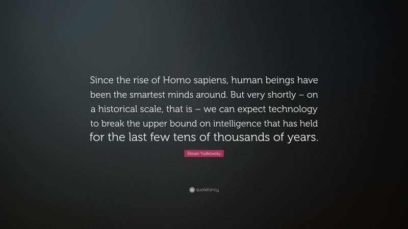 Eliezer Yudkowsky Quote: “Since the rise of Homo sapiens, human beings have been the smartest minds around. But very shortly – on a historical scale, that is – we can expect technology to break the upper bound on intelligence that has held for the last few tens of thousands of years.”