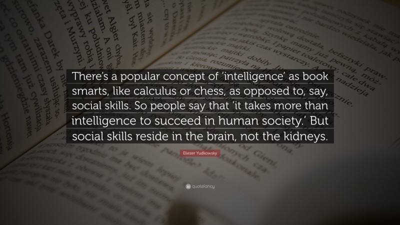 Eliezer Yudkowsky Quote: “There’s a popular concept of ‘intelligence’ as book smarts, like calculus or chess, as opposed to, say, social skills. So people say that ‘it takes more than intelligence to succeed in human society.’ But social skills reside in the brain, not the kidneys.”