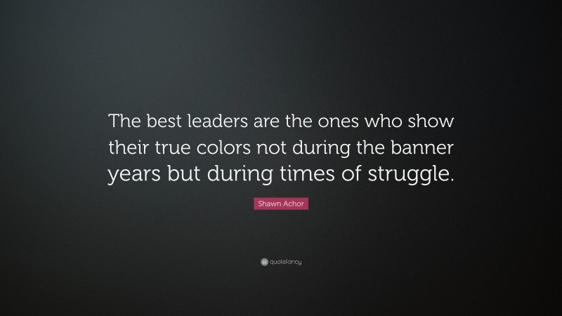 Shawn Achor Quote: “The best leaders are the ones who show their true colors not during the banner years but during times of struggle.”