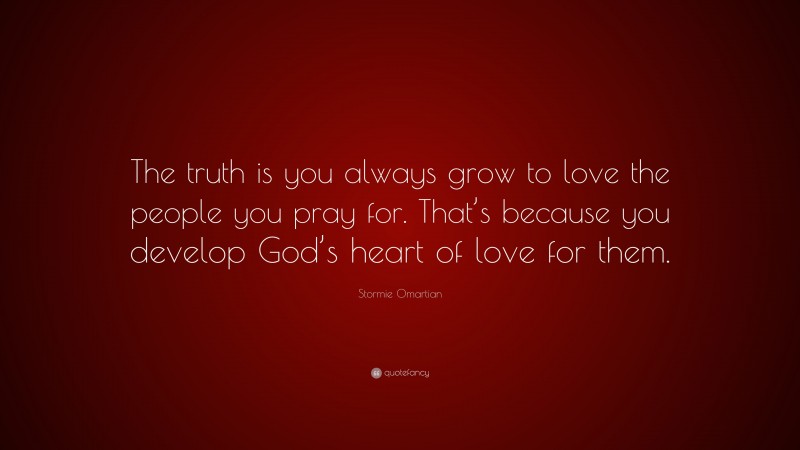 Stormie Omartian Quote: “The truth is you always grow to love the people you pray for. That’s because you develop God’s heart of love for them.”