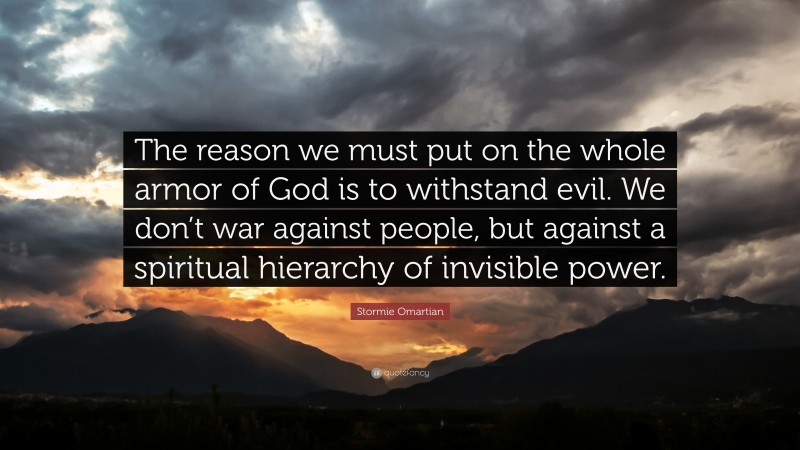 Stormie Omartian Quote: “The reason we must put on the whole armor of God is to withstand evil. We don’t war against people, but against a spiritual hierarchy of invisible power.”