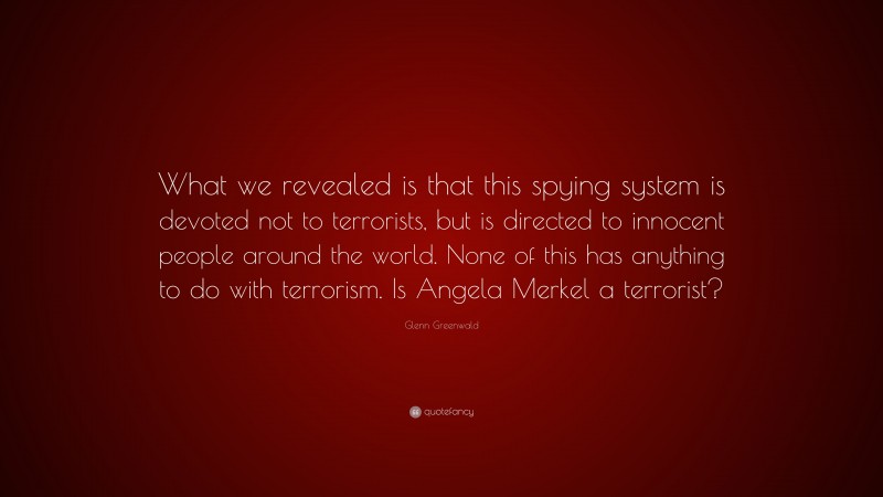 Glenn Greenwald Quote: “What we revealed is that this spying system is devoted not to terrorists, but is directed to innocent people around the world. None of this has anything to do with terrorism. Is Angela Merkel a terrorist?”