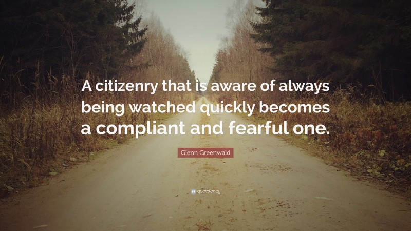 Glenn Greenwald Quote: “A citizenry that is aware of always being watched quickly becomes a compliant and fearful one.”
