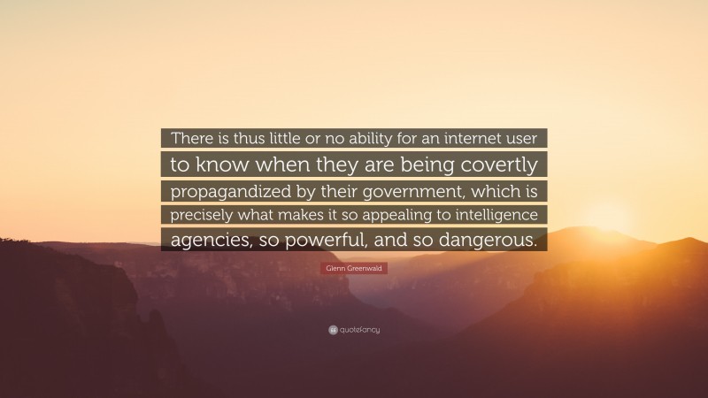 Glenn Greenwald Quote: “There is thus little or no ability for an internet user to know when they are being covertly propagandized by their government, which is precisely what makes it so appealing to intelligence agencies, so powerful, and so dangerous.”